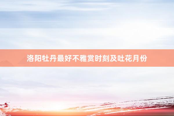 洛阳牡丹最好不雅赏时刻及吐花月份