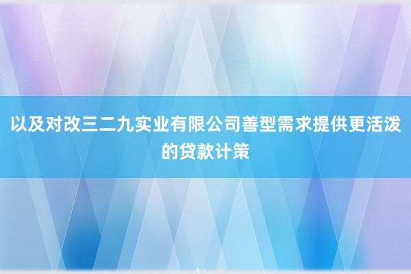以及对改三二九实业有限公司善型需求提供更活泼的贷款计策